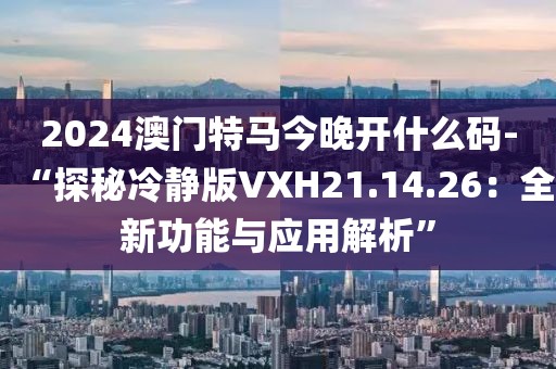 2024澳門特馬今晚開什么碼-“探秘冷靜版VXH21.14.26：全新功能與應用解析”
