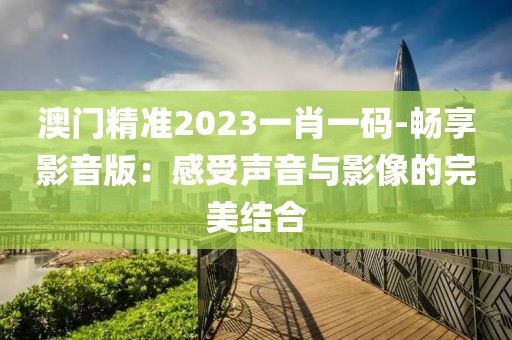 澳門精準(zhǔn)2023一肖一碼-暢享影音版：感受聲音與影像的完美結(jié)合