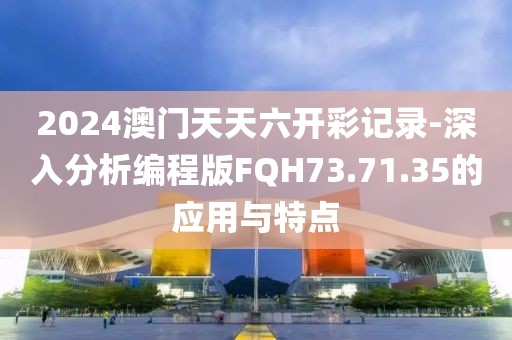 2024澳門天天六開彩記錄-深入分析編程版FQH73.71.35的應(yīng)用與特點