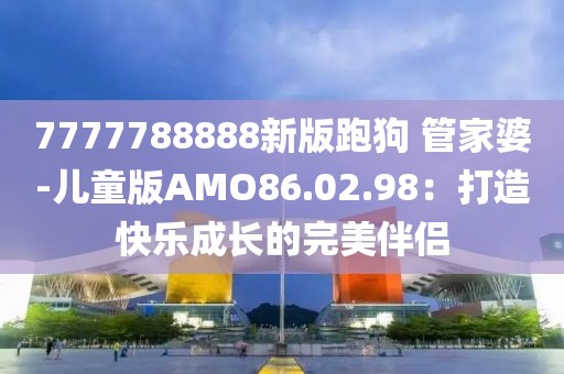 7777788888新版跑狗 管家婆-兒童版AMO86.02.98：打造快樂成長的完美伴侶