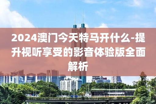 2024澳門今天特馬開什么-提升視聽享受的影音體驗(yàn)版全面解析