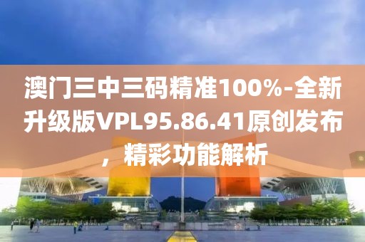 澳門三中三碼精準(zhǔn)100%-全新升級版VPL95.86.41原創(chuàng)發(fā)布，精彩功能解析