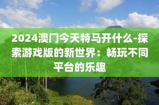 2024澳門今天特馬開(kāi)什么-探索游戲版的新世界：暢玩不同平臺(tái)的樂(lè)趣