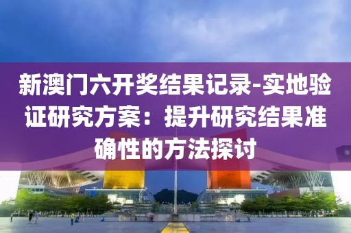 新澳門六開獎結(jié)果記錄-實地驗證研究方案：提升研究結(jié)果準(zhǔn)確性的方法探討