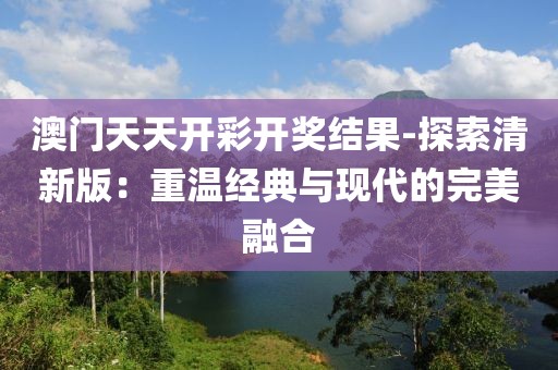 澳門天天開彩開獎結(jié)果-探索清新版：重溫經(jīng)典與現(xiàn)代的完美融合