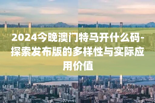 2024今晚澳門特馬開什么碼-探索發(fā)布版的多樣性與實際應(yīng)用價值