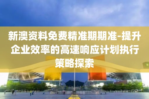 新澳資料免費(fèi)精準(zhǔn)期期準(zhǔn)-提升企業(yè)效率的高速響應(yīng)計(jì)劃執(zhí)行策略探索