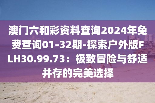 澳門六和彩資料查詢2024年免費查詢01-32期-探索戶外版FLH30.99.73：極致冒險與舒適并存的完美選擇
