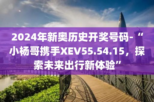 2024年新奧歷史開獎號碼-“小楊哥攜手XEV55.54.15，探索未來出行新體驗”