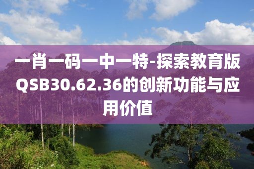 一肖一碼一中一特-探索教育版QSB30.62.36的創(chuàng)新功能與應(yīng)用價(jià)值