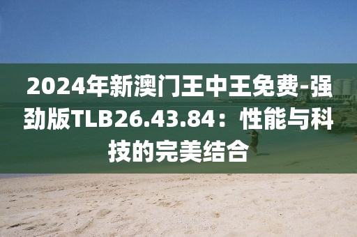2024年新澳門王中王免費-強(qiáng)勁版TLB26.43.84：性能與科技的完美結(jié)合