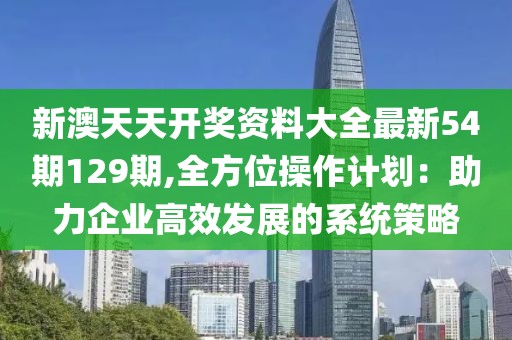 新澳天天開獎(jiǎng)資料大全最新54期129期,全方位操作計(jì)劃：助力企業(yè)高效發(fā)展的系統(tǒng)策略