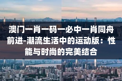 澳門一肖一碼一必中一肖同舟前進(jìn)-潮流生活中的運(yùn)動(dòng)版：性能與時(shí)尚的完美結(jié)合