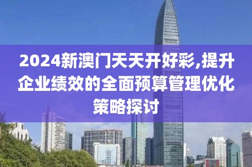 2024新澳門天天開好彩,提升企業(yè)績(jī)效的全面預(yù)算管理優(yōu)化策略探討
