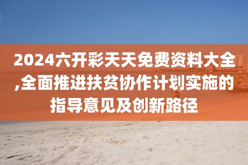 2024六開彩天天免費(fèi)資料大全,全面推進(jìn)扶貧協(xié)作計(jì)劃實(shí)施的指導(dǎo)意見及創(chuàng)新路徑