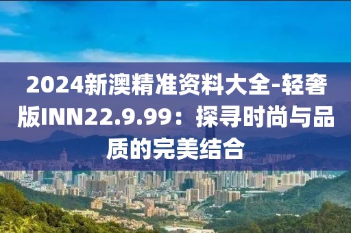 2024新澳精準(zhǔn)資料大全-輕奢版INN22.9.99：探尋時(shí)尚與品質(zhì)的完美結(jié)合