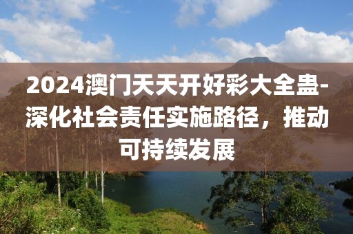 2024澳門天天開好彩大全蠱-深化社會責任實施路徑，推動可持續(xù)發(fā)展