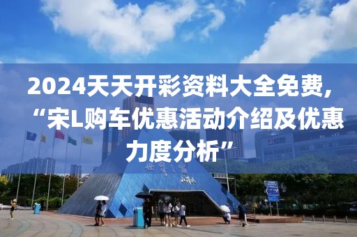 2024天天開彩資料大全免費,“宋L購車優(yōu)惠活動介紹及優(yōu)惠力度分析”