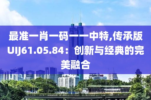 最準(zhǔn)一肖一碼一一中特,傳承版UIJ61.05.84：創(chuàng)新與經(jīng)典的完美融合