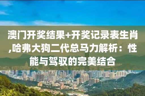 澳門(mén)開(kāi)獎(jiǎng)結(jié)果+開(kāi)獎(jiǎng)記錄表生肖,哈弗大狗二代總馬力解析：性能與駕馭的完美結(jié)合