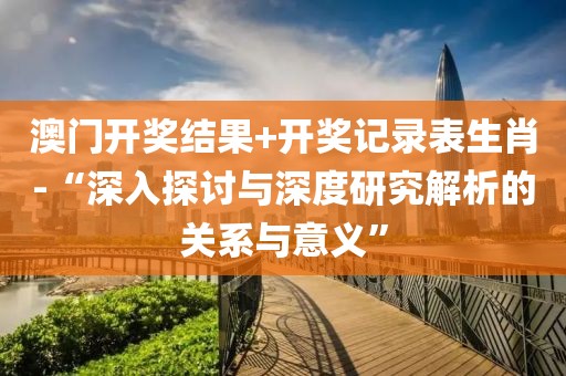 澳門開獎結(jié)果+開獎記錄表生肖-“深入探討與深度研究解析的關(guān)系與意義”