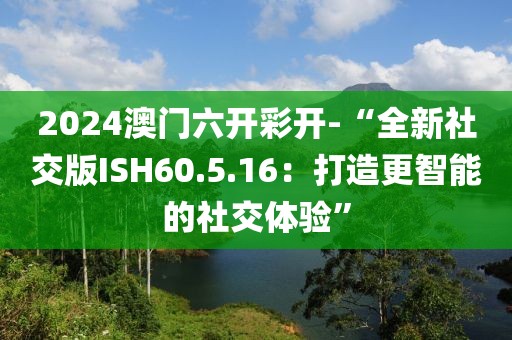 2024澳門六開彩開-“全新社交版ISH60.5.16：打造更智能的社交體驗(yàn)”