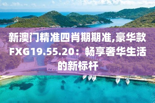 新澳門精準(zhǔn)四肖期期準(zhǔn),豪華款FXG19.55.20：暢享奢華生活的新標(biāo)桿