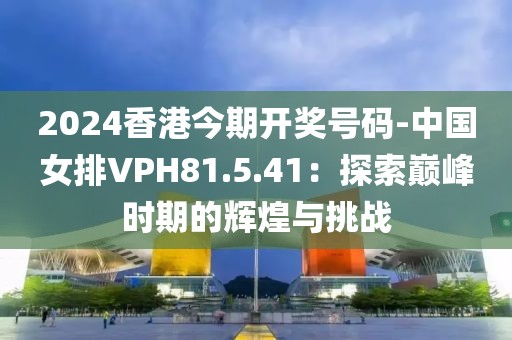 2024香港今期開獎號碼-中國女排VPH81.5.41：探索巔峰時期的輝煌與挑戰(zhàn)