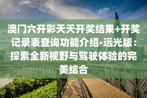 澳門六開(kāi)彩天天開(kāi)獎(jiǎng)結(jié)果+開(kāi)獎(jiǎng)記錄表查詢功能介紹-遠(yuǎn)光版：探索全新視野與駕駛體驗(yàn)的完美結(jié)合