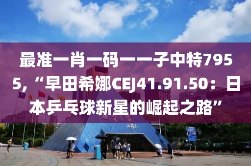 最準(zhǔn)一肖一碼一一子中特7955,“早田希娜CEJ41.91.50：日本乒乓球新星的崛起之路”