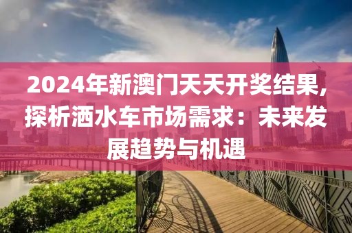 2024年新澳門天天開獎(jiǎng)結(jié)果,探析灑水車市場(chǎng)需求：未來(lái)發(fā)展趨勢(shì)與機(jī)遇