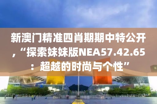 新澳門精準(zhǔn)四肖期期中特公開,“探索妹妹版NEA57.42.65：超越的時尚與個性”
