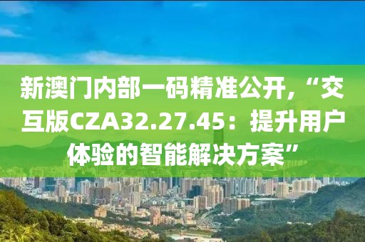 新澳門內部一碼精準公開,“交互版CZA32.27.45：提升用戶體驗的智能解決方案”