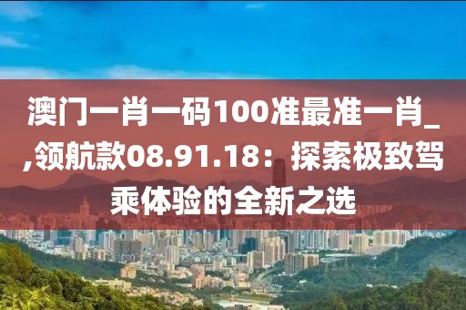 澳門一肖一碼100準最準一肖_,領(lǐng)航款08.91.18：探索極致駕乘體驗的全新之選