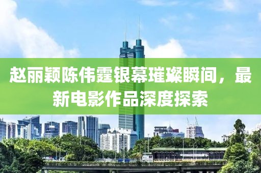 趙麗穎陳偉霆銀幕璀璨瞬間，最新電影作品深度探索