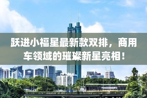 躍進(jìn)小福星最新款雙排，商用車(chē)領(lǐng)域的璀璨新星亮相！