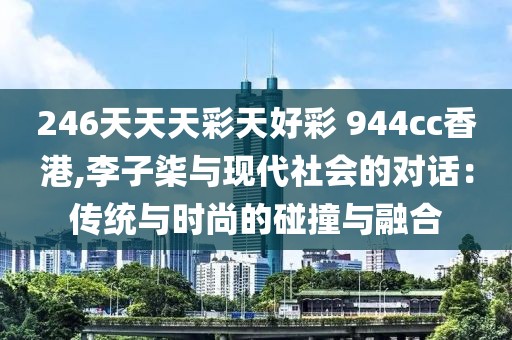 246天天天彩天好彩 944cc香港,李子柒與現(xiàn)代社會的對話：傳統(tǒng)與時尚的碰撞與融合
