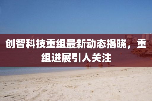 創(chuàng)智科技重組最新動態(tài)揭曉，重組進展引人關(guān)注