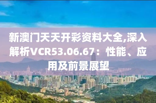 新澳門天天開彩資料大全,深入解析VCR53.06.67：性能、應(yīng)用及前景展望