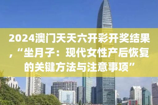 2024澳門天天六開彩開獎(jiǎng)結(jié)果,“坐月子：現(xiàn)代女性產(chǎn)后恢復(fù)的關(guān)鍵方法與注意事項(xiàng)”