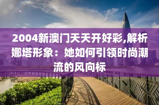2004新澳門天天開好彩,解析娜塔形象：她如何引領(lǐng)時尚潮流的風(fēng)向標(biāo)
