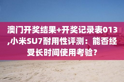 澳門開獎(jiǎng)結(jié)果+開獎(jiǎng)記錄表013,小米SU7耐用性評測：能否經(jīng)受長時(shí)間使用考驗(yàn)？