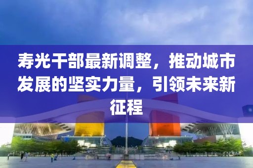 壽光干部最新調(diào)整，推動(dòng)城市發(fā)展的堅(jiān)實(shí)力量，引領(lǐng)未來(lái)新征程