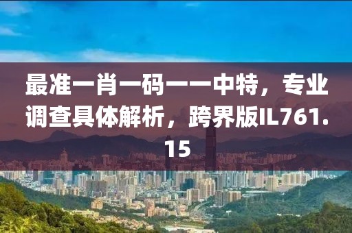 最準(zhǔn)一肖一碼一一中特，專業(yè)調(diào)查具體解析，跨界版IL761.15