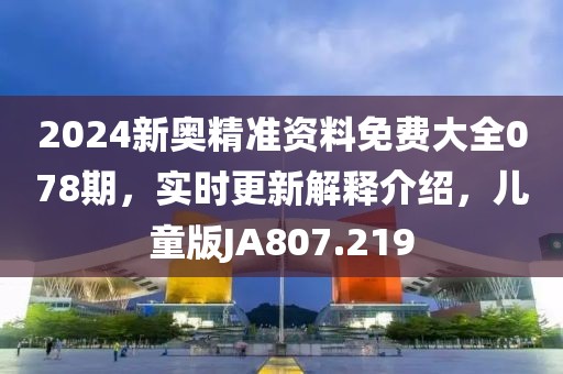 2024新奧精準(zhǔn)資料免費(fèi)大全078期，實(shí)時(shí)更新解釋介紹，兒童版JA807.219