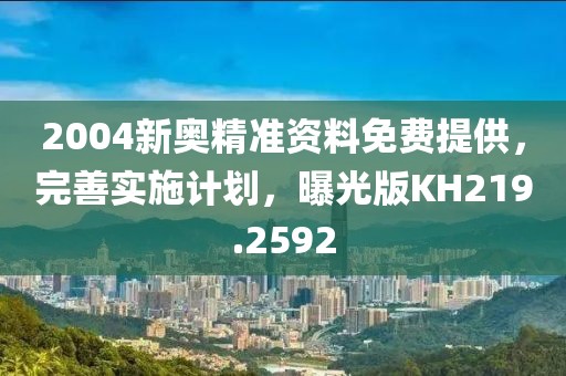 2004新奧精準(zhǔn)資料免費提供，完善實施計劃，曝光版KH219.2592