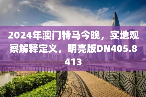 2024年澳門特馬今晚，實地觀察解釋定義，明亮版DN405.8413