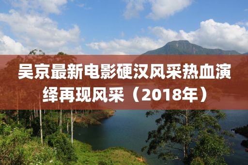 吳京最新電影硬漢風(fēng)采熱血演繹再現(xiàn)風(fēng)采（2018年）