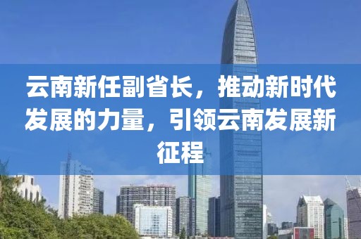 云南新任副省長，推動新時代發(fā)展的力量，引領(lǐng)云南發(fā)展新征程