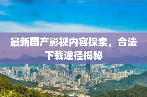 最新國產(chǎn)影視內(nèi)容探索，合法下載途徑揭秘